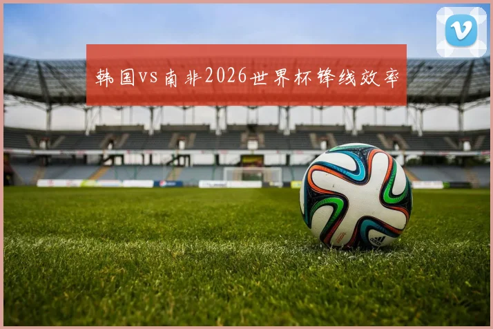 韩国vs南非2026世界杯锋线效率
