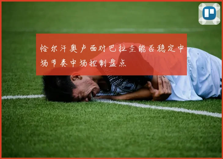 恰尔汗奥卢面对巴拉圭能否稳定中场节奏中场控制盘点