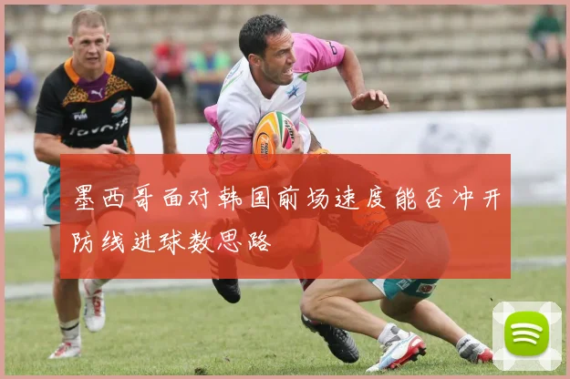 墨西哥面对韩国前场速度能否冲开防线进球数思路