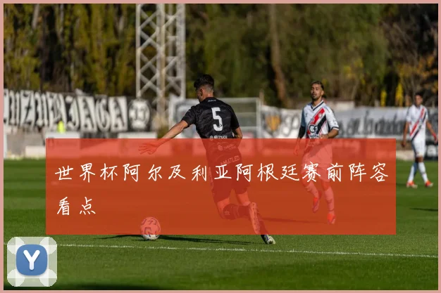 世界杯阿尔及利亚阿根廷赛前阵容看点