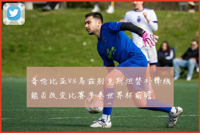 哥伦比亚vs乌兹别克斯坦替补锋线能否改变比赛节奏世界杯前瞻