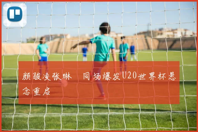 颜骏凌张琳芃同场爆发U20世界杯悬念重启