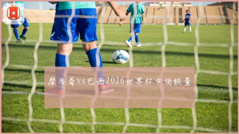 摩洛哥vs巴西2026世界杯中场较量