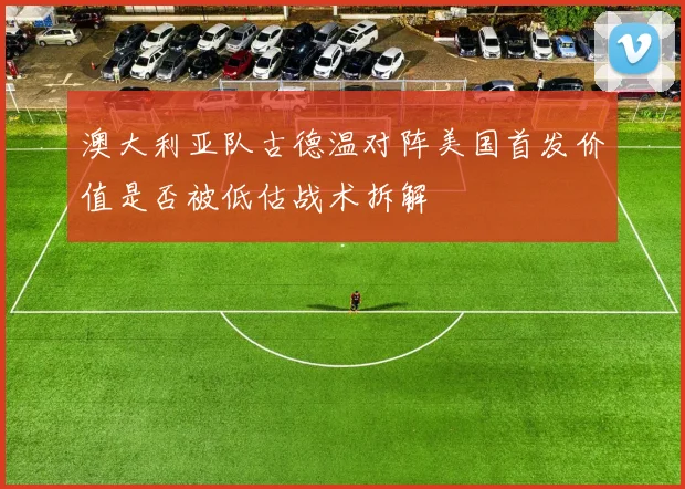 澳大利亚队古德温对阵美国首发价值是否被低估战术拆解