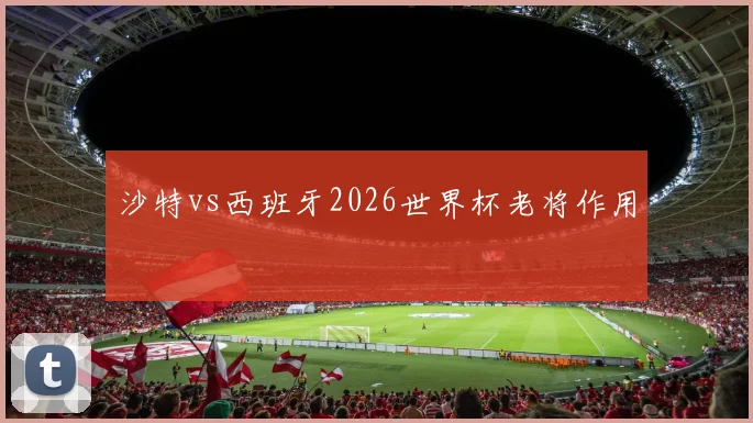 沙特vs西班牙2026世界杯老将作用