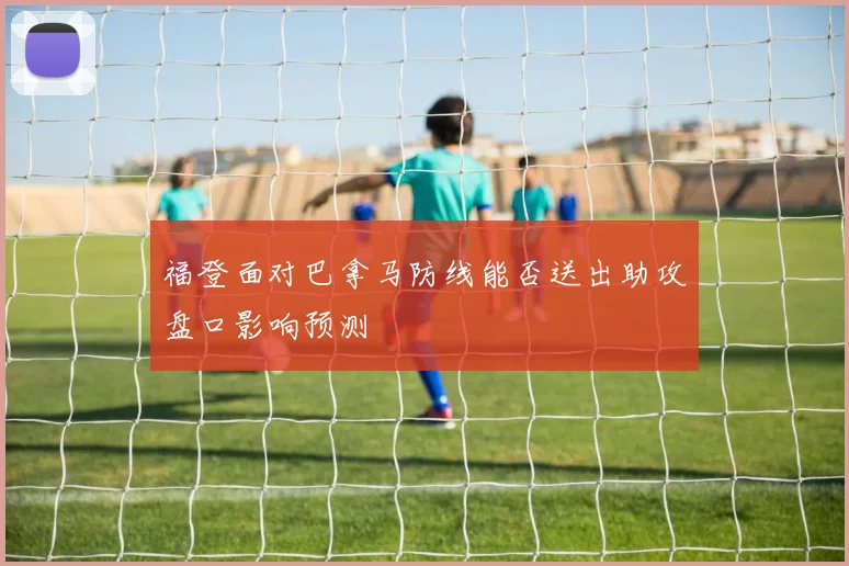 福登面对巴拿马防线能否送出助攻盘口影响预测