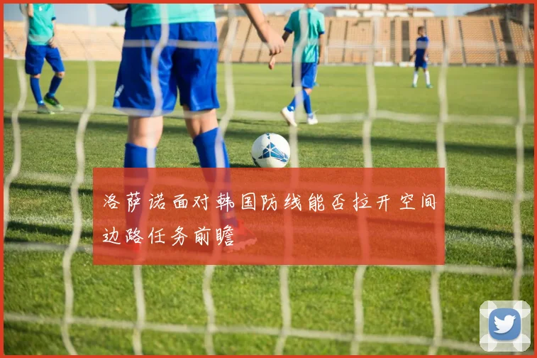 洛萨诺面对韩国防线能否拉开空间边路任务前瞻