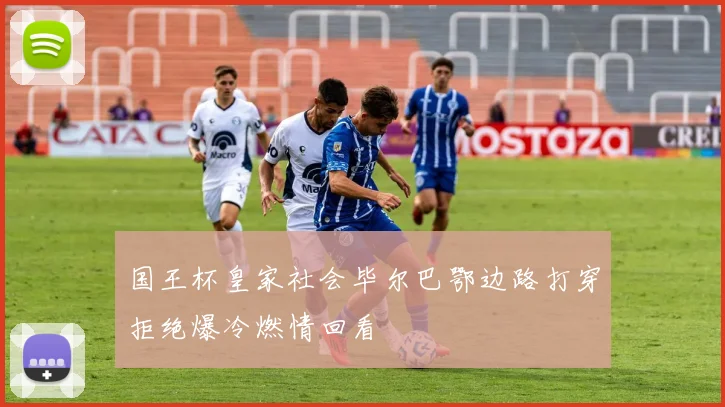 国王杯皇家社会毕尔巴鄂边路打穿拒绝爆冷燃情回看