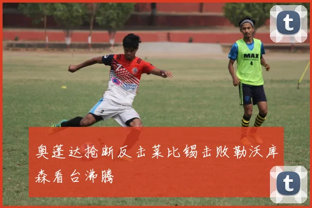 奥蓬达抢断反击莱比锡击败勒沃库森看台沸腾