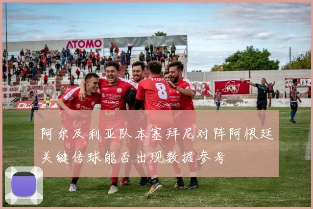 阿尔及利亚队本塞拜尼对阵阿根廷关键传球能否出现数据参考