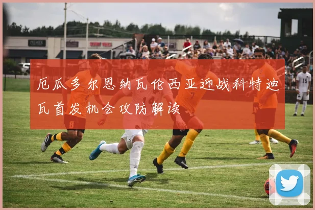 厄瓜多尔恩纳瓦伦西亚迎战科特迪瓦首发机会攻防解读