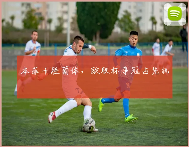 本菲卡胜葡体,欧联杯争冠占先机