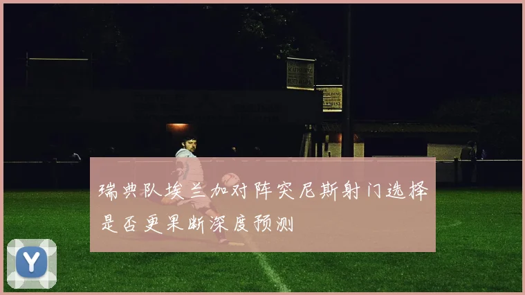 瑞典队埃兰加对阵突尼斯射门选择是否更果断深度预测