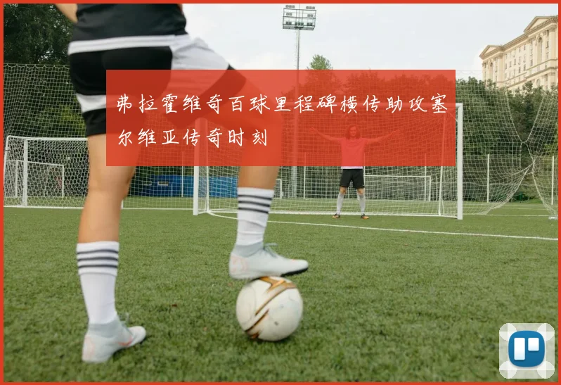 弗拉霍维奇百球里程碑横传助攻塞尔维亚传奇时刻