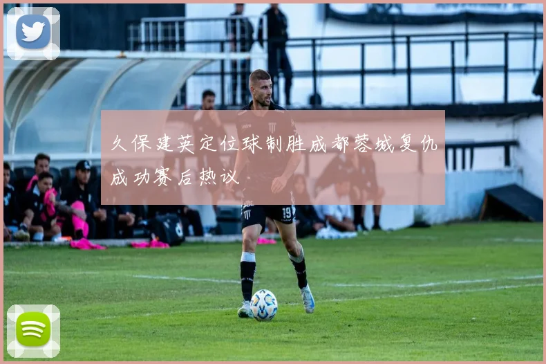 久保建英定位球制胜成都蓉城复仇成功赛后热议