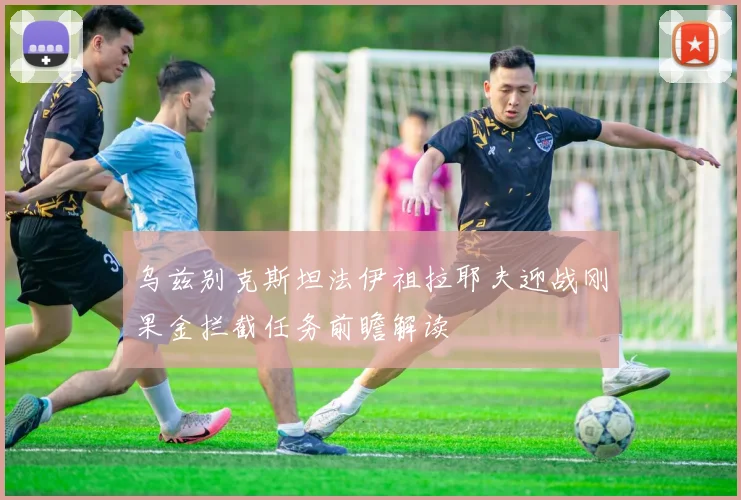 乌兹别克斯坦法伊祖拉耶夫迎战刚果金拦截任务前瞻解读