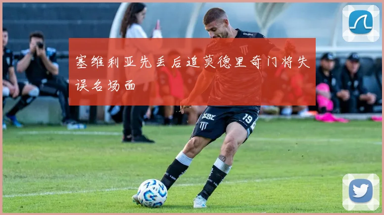 塞维利亚先丢后追莫德里奇门将失误名场面