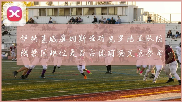 伊纳基威廉姆斯面对克罗地亚队防线禁区跑位是否占优前场支点参考