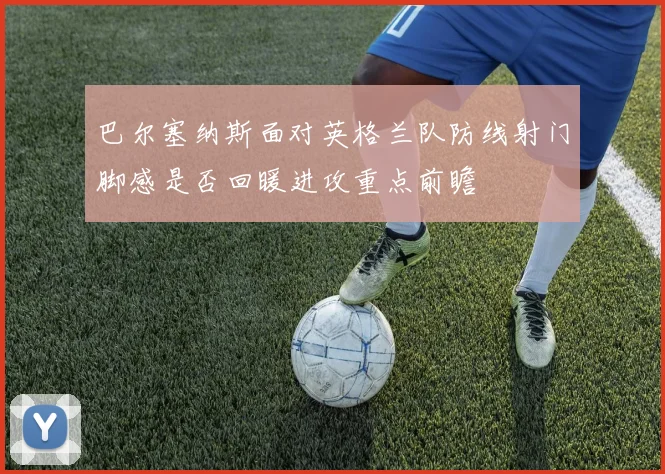 巴尔塞纳斯面对英格兰队防线射门脚感是否回暖进攻重点前瞻