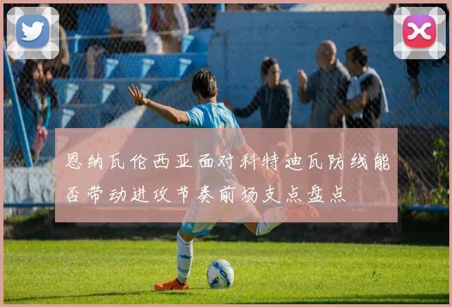 恩纳瓦伦西亚面对科特迪瓦防线能否带动进攻节奏前场支点盘点