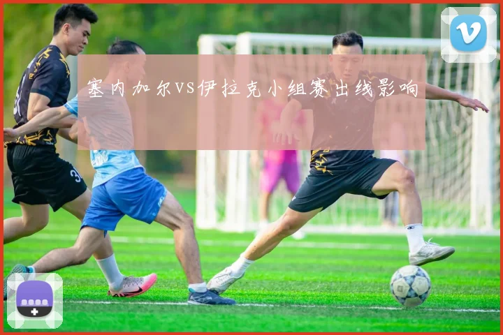 塞内加尔vs伊拉克小组赛出线影响