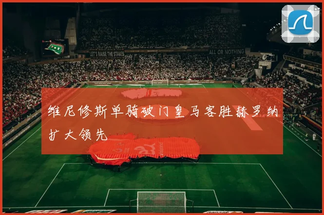 维尼修斯单骑破门皇马客胜赫罗纳扩大领先
