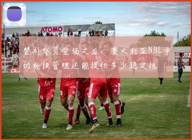 替补球员登场之后，澳大利亚NBL中的轮换管理还能提供多少稳定性