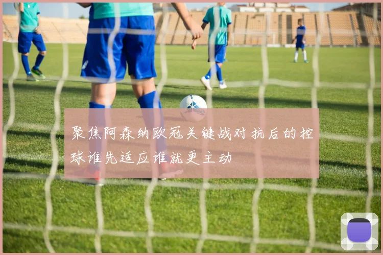 聚焦阿森纳欧冠关键战对抗后的控球谁先适应谁就更主动
