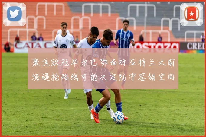聚焦欧冠毕尔巴鄂面对亚特兰大前场逼抢路线可能决定防守容错空间