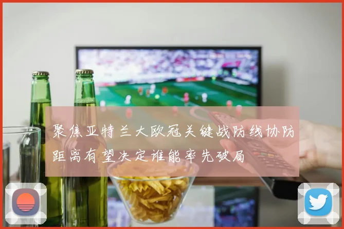 聚焦亚特兰大欧冠关键战防线协防距离有望决定谁能率先破局