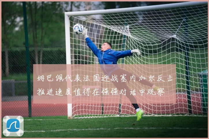 姆巴佩代表法国迎战塞内加尔反击推进速度值得在强强对话中观察