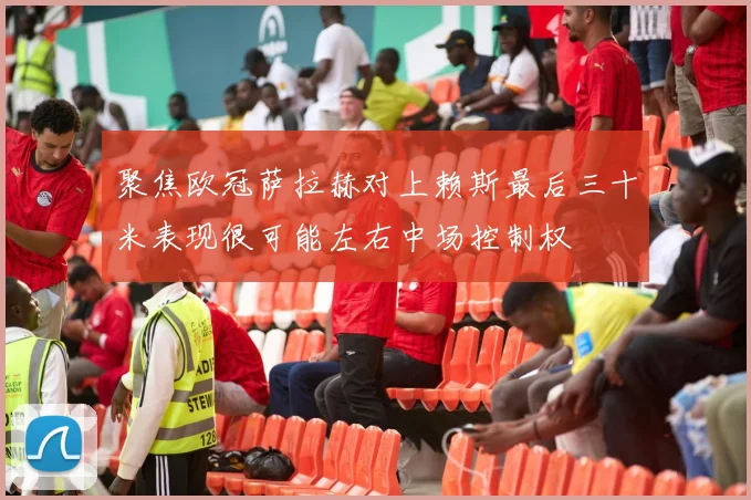 聚焦欧冠萨拉赫对上赖斯最后三十米表现很可能左右中场控制权