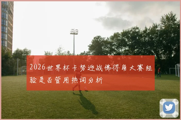 2026世界杯卡努迎战佛得角大赛经验是否管用热词分析