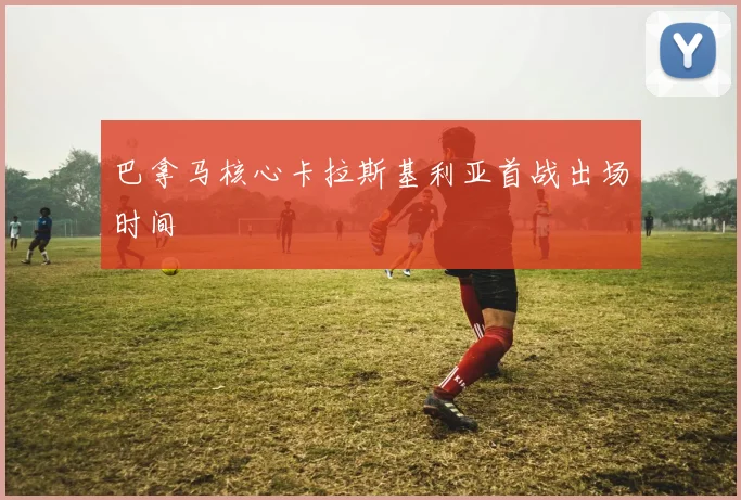 巴拿马核心卡拉斯基利亚首战出场时间