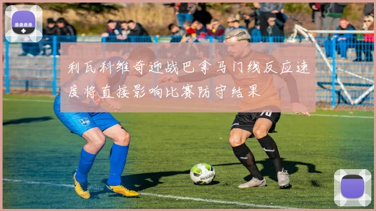 利瓦科维奇迎战巴拿马门线反应速度将直接影响比赛防守结果