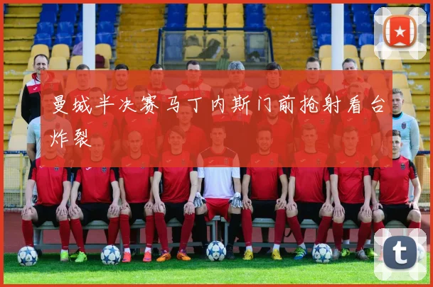 曼城半决赛马丁内斯门前抢射看台炸裂