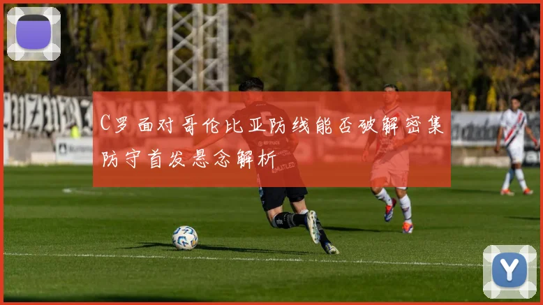 C罗面对哥伦比亚防线能否破解密集防守首发悬念解析