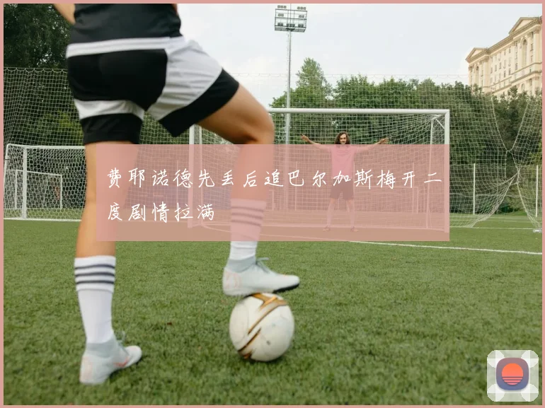 费耶诺德先丢后追巴尔加斯梅开二度剧情拉满