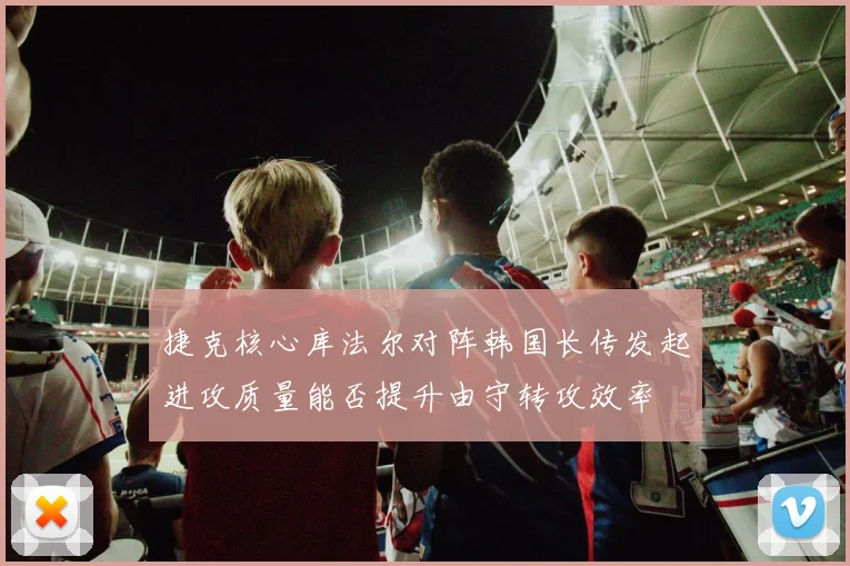 捷克核心库法尔对阵韩国长传发起进攻质量能否提升由守转攻效率