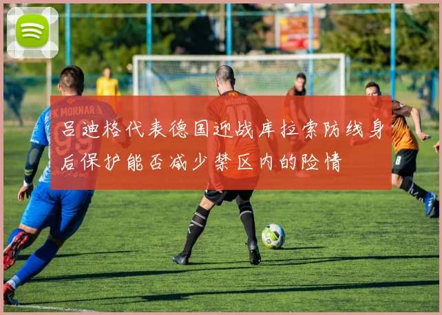 吕迪格代表德国迎战库拉索防线身后保护能否减少禁区内的险情