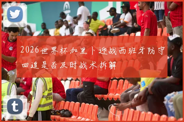 2026世界杯加里卜迎战西班牙防守回追是否及时战术拆解