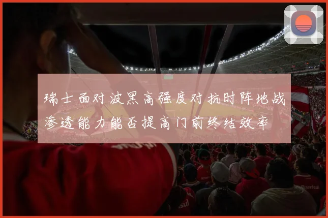 瑞士面对波黑高强度对抗时阵地战渗透能力能否提高门前终结效率