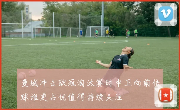 曼城冲击欧冠淘汰赛时中卫向前传球谁更占优值得持续关注