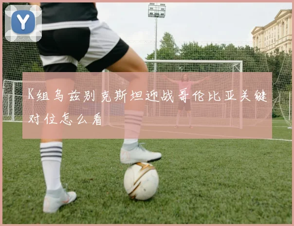 K组乌兹别克斯坦迎战哥伦比亚关键对位怎么看