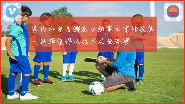 塞内加尔与挪威小组赛由守转攻第一选择值得从战术层面观察