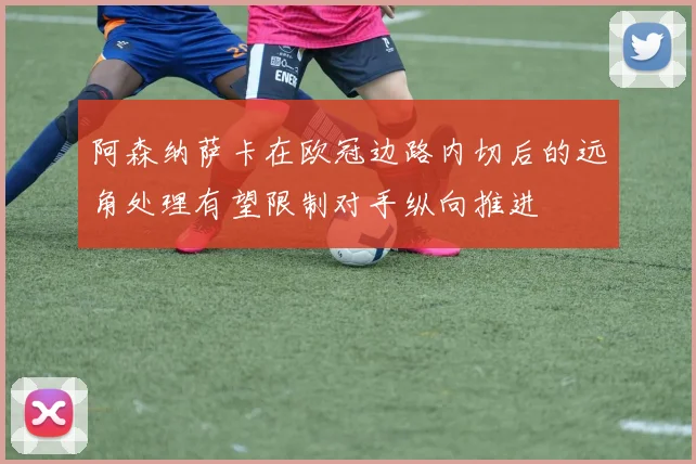 阿森纳萨卡在欧冠边路内切后的远角处理有望限制对手纵向推进