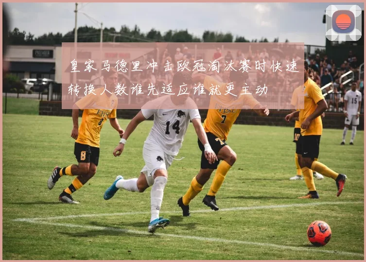 皇家马德里冲击欧冠淘汰赛时快速转换人数谁先适应谁就更主动