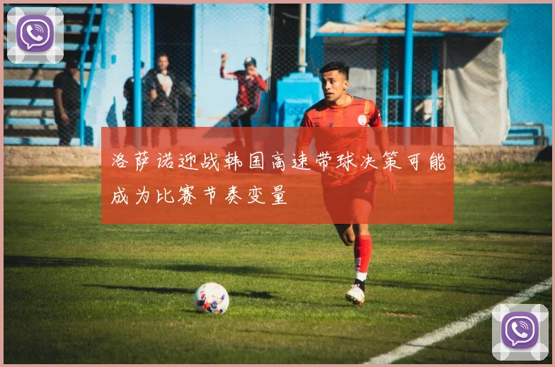 洛萨诺迎战韩国高速带球决策可能成为比赛节奏变量