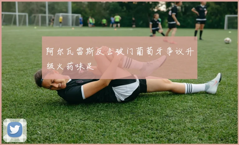 阿尔瓦雷斯反击破门葡萄牙争议升级火药味足