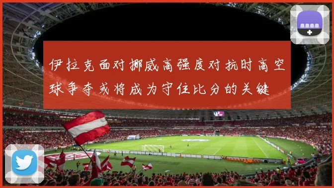 伊拉克面对挪威高强度对抗时高空球争夺或将成为守住比分的关键